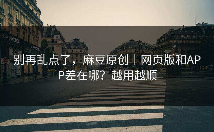 别再乱点了，麻豆原创｜网页版和APP差在哪？越用越顺