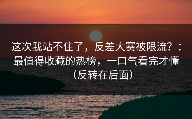 这次我站不住了，反差大赛被限流？：最值得收藏的热榜，一口气看完才懂（反转在后面）