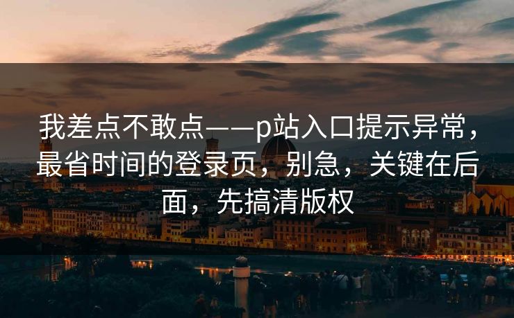 我差点不敢点——p站入口提示异常，最省时间的登录页，别急，关键在后面，先搞清版权