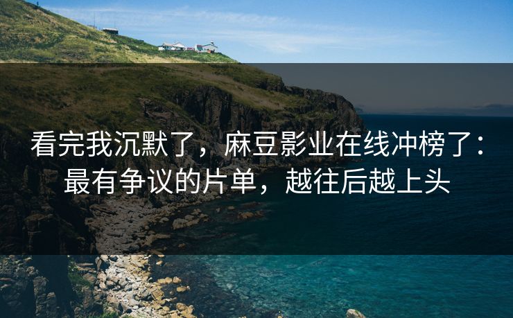 看完我沉默了，麻豆影业在线冲榜了：最有争议的片单，越往后越上头