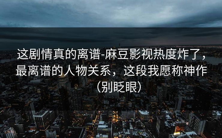 这剧情真的离谱-麻豆影视热度炸了，最离谱的人物关系，这段我愿称神作（别眨眼）