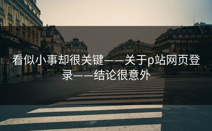 看似小事却很关键——关于p站网页登录——结论很意外