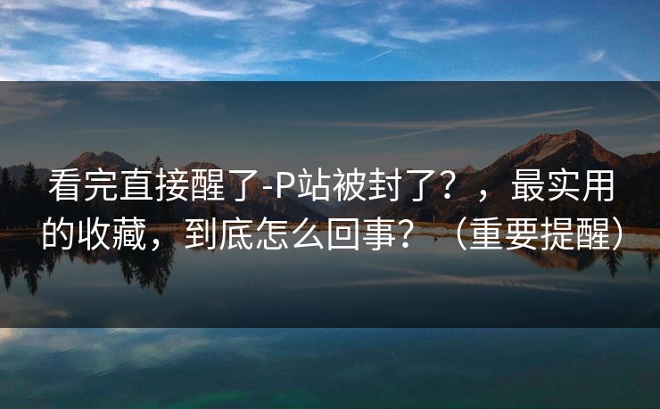 看完直接醒了-P站被封了？，最实用的收藏，到底怎么回事？（重要提醒）