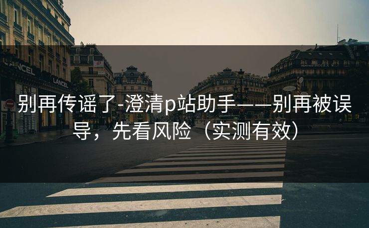 别再传谣了-澄清p站助手——别再被误导，先看风险（实测有效）