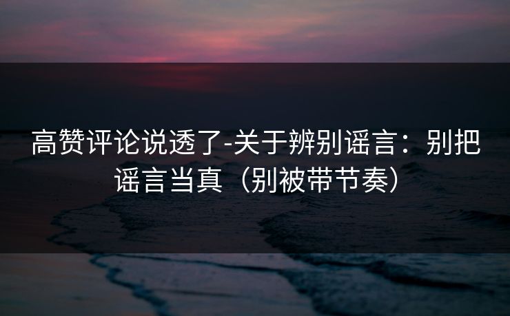 高赞评论说透了-关于辨别谣言：别把谣言当真（别被带节奏）