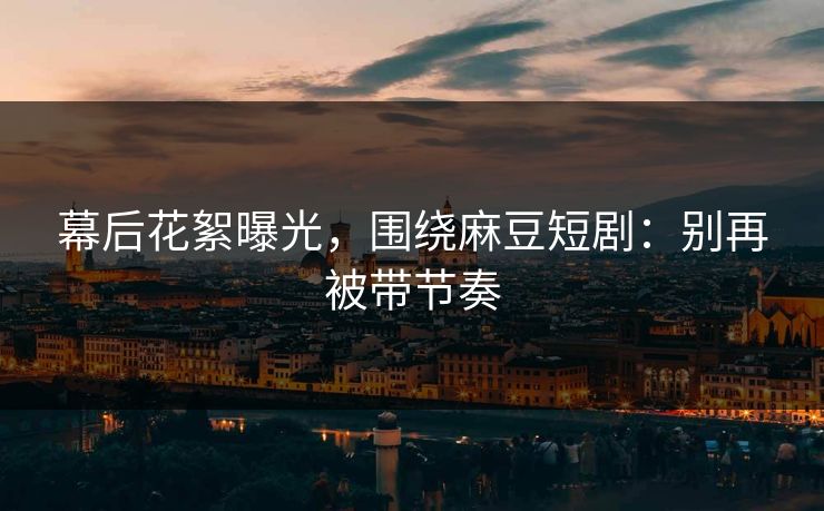 幕后花絮曝光，围绕麻豆短剧：别再被带节奏