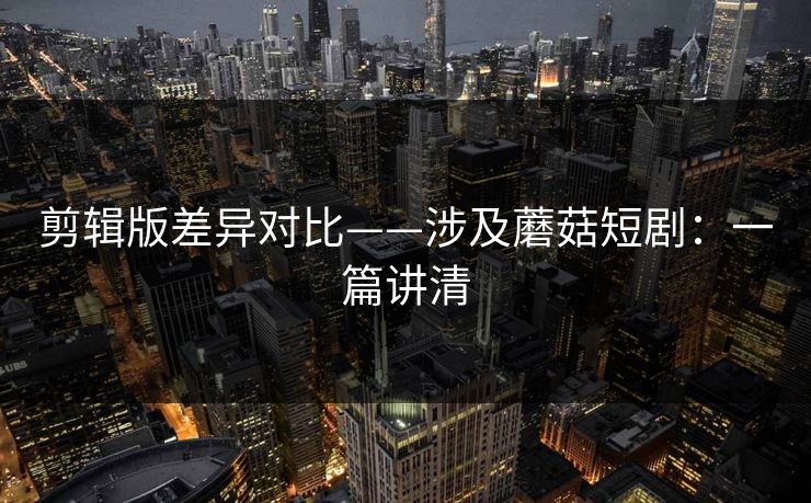 剪辑版差异对比——涉及蘑菇短剧：一篇讲清