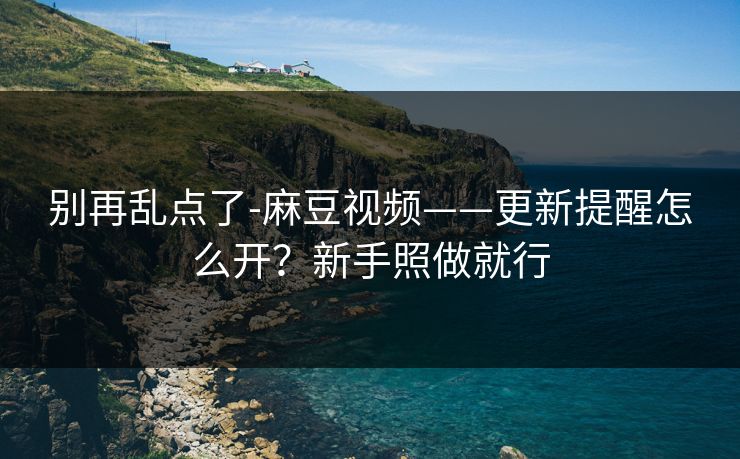 别再乱点了-麻豆视频——更新提醒怎么开？新手照做就行