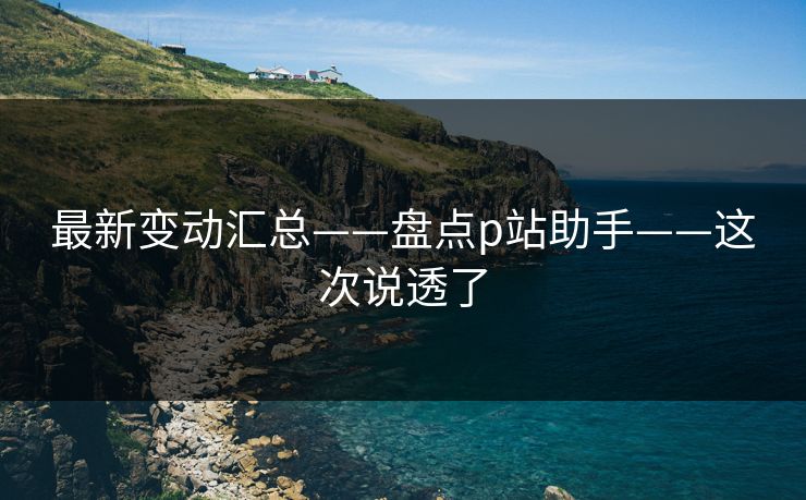 最新变动汇总——盘点p站助手——这次说透了 最新变动汇总——盘点p站助手——这次说透了