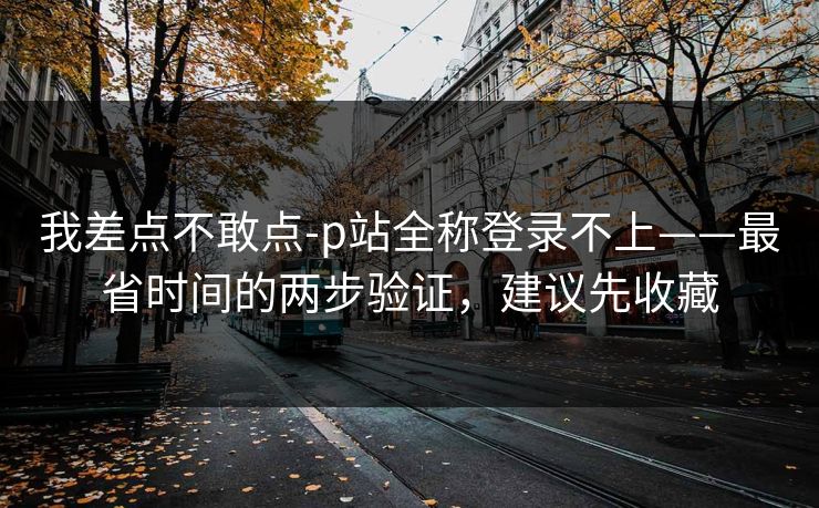 我差点不敢点-p站全称登录不上——最省时间的两步验证，建议先收藏