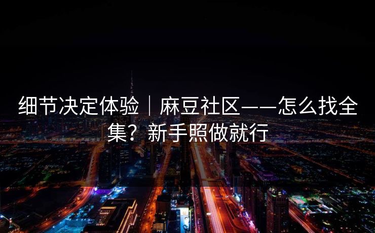 细节决定体验｜麻豆社区——怎么找全集？新手照做就行