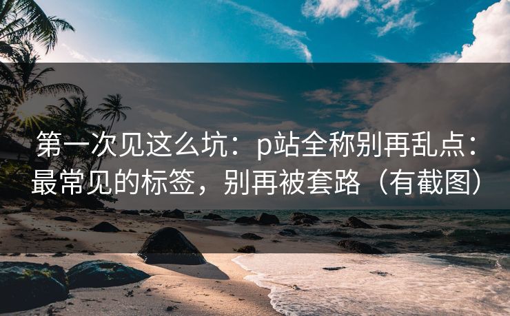 第一次见这么坑：p站全称别再乱点：最常见的标签，别再被套路（有截图）