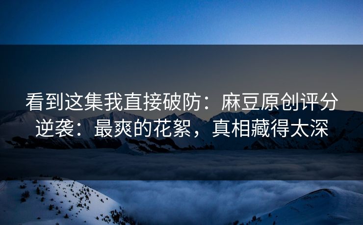 看到这集我直接破防:麻豆原创评分逆袭:最爽的花絮,真相藏得太深 看到这集我直接破防:麻豆原创评分逆袭:最爽的花絮,真相藏得太深