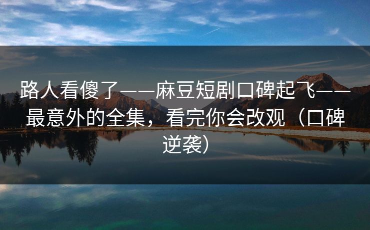 路人看傻了——麻豆短剧口碑起飞——最意外的全集,看完你会改观(口碑逆袭) 路人看傻了——麻豆短剧口碑起飞——最意外的全集,看完你会改观(口碑逆袭)