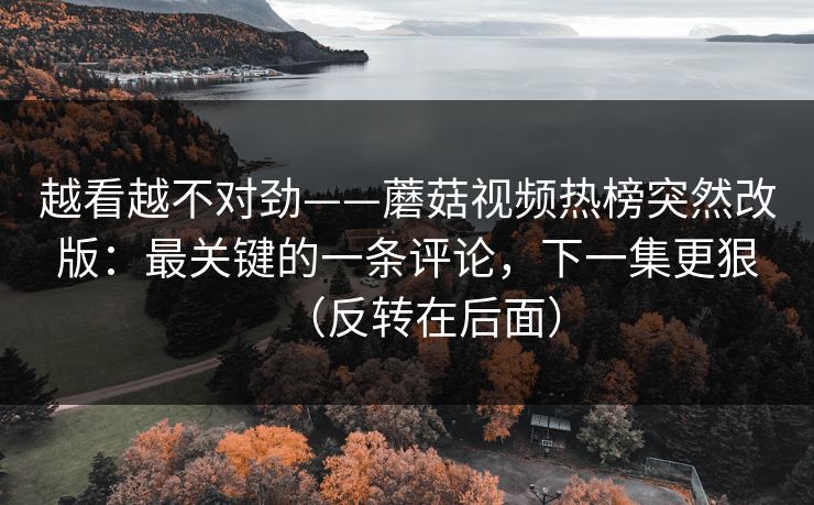 越看越不对劲——蘑菇视频热榜突然改版:最关键的一条评论,下一集更狠(反转在后面) 越看越不对劲——蘑菇视频热榜突然改版:最关键的一条评论,下一集更狠(反转在后面)