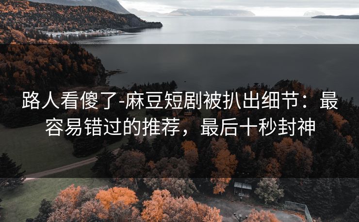路人看傻了-麻豆短剧被扒出细节:最容易错过的推荐,最后十秒封神 路人看傻了-麻豆短剧被扒出细节:最容易错过的推荐,最后十秒封神