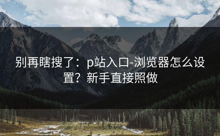 别再瞎搜了:p站入口-浏览器怎么设置?新手直接照做 别再瞎搜了:p站入口-浏览器怎么设置?新手直接照做