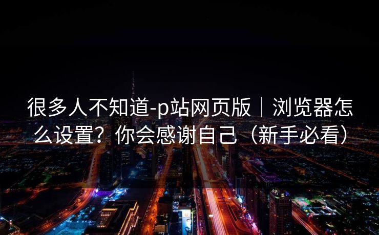 很多人不知道-p站网页版|浏览器怎么设置?你会感谢自己(新手必看) 很多人不知道-p站网页版|浏览器怎么设置?你会感谢自己(新手必看)