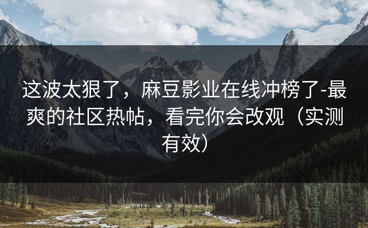 这波太狠了,麻豆影业在线冲榜了-最爽的社区热帖,看完你会改观(实测有效) 这波太狠了,麻豆影业在线冲榜了-最爽的社区热帖,看完你会改观(实测有效)