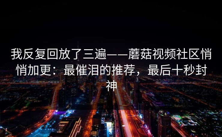 我反复回放了三遍——蘑菇视频社区悄悄加更:最催泪的推荐,最后十秒封神 我反复回放了三遍——蘑菇视频社区悄悄加更:最催泪的推荐,最后十秒封神
