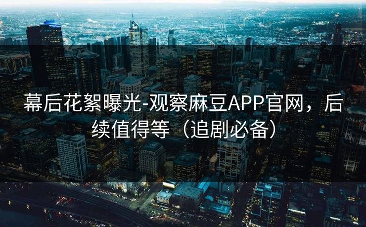 幕后花絮曝光-观察麻豆APP官网,后续值得等(追剧必备) 幕后花絮曝光-观察麻豆APP官网,后续值得等(追剧必备)