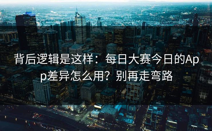 背后逻辑是这样：每日大赛今日的App差异怎么用？别再走弯路