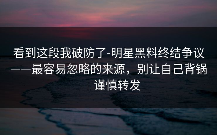 看到这段我破防了-明星黑料终结争议——最容易忽略的来源,别让自己背锅|谨慎转发 看到这段我破防了-明星黑料终结争议——最容易忽略的来源,别让自己背锅|谨慎转发