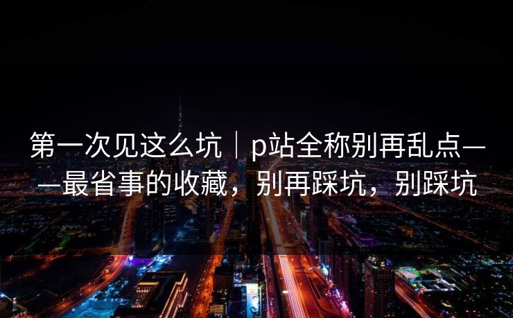 第一次见这么坑|p站全称别再乱点——最省事的收藏,别再踩坑,别踩坑 第一次见这么坑|p站全称别再乱点——最省事的收藏,别再踩坑,别踩坑