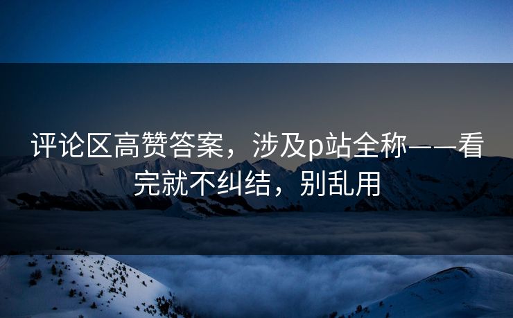 评论区高赞答案,涉及p站全称——看完就不纠结,别乱用 评论区高赞答案,涉及p站全称——看完就不纠结,别乱用