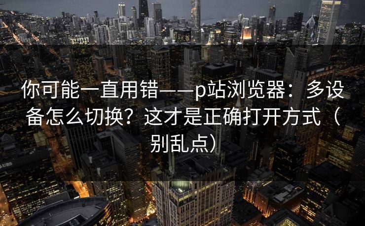 你可能一直用错——p站浏览器:多设备怎么切换?这才是正确打开方式(别乱点) 你可能一直用错——p站浏览器:多设备怎么切换?这才是正确打开方式(别乱点)