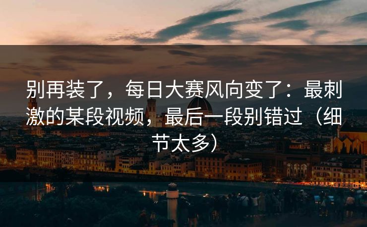 别再装了,每日大赛风向变了:最刺激的某段视频,最后一段别错过(细节太多) 别再装了,每日大赛风向变了:最刺激的某段视频,最后一段别错过(细节太多)