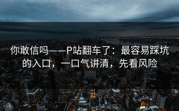你敢信吗——P站翻车了:最容易踩坑的入口,一口气讲清,先看风险 你敢信吗——P站翻车了:最容易踩坑的入口,一口气讲清,先看风险