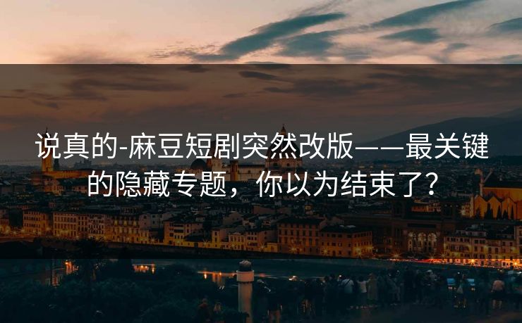 说真的-麻豆短剧突然改版——最关键的隐藏专题,你以为结束了? 说真的-麻豆短剧突然改版——最关键的隐藏专题,你以为结束了?