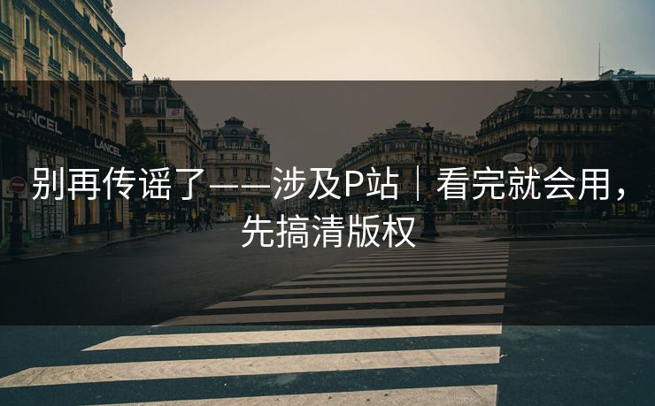 别再传谣了——涉及P站|看完就会用,先搞清版权 别再传谣了——涉及P站|看完就会用,先搞清版权
