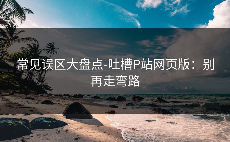 常见误区大盘点-吐槽P站网页版:别再走弯路 常见误区大盘点-吐槽P站网页版:别再走弯路