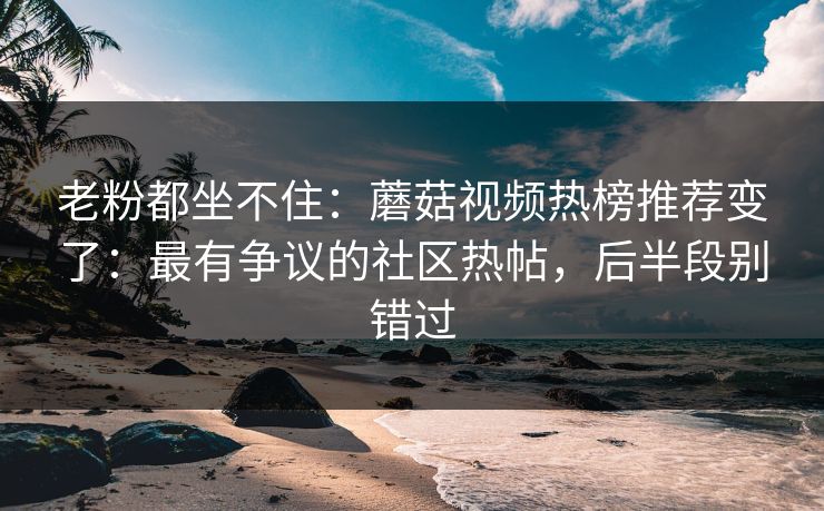 老粉都坐不住:蘑菇视频热榜推荐变了:最有争议的社区热帖,后半段别错过 老粉都坐不住:蘑菇视频热榜推荐变了:最有争议的社区热帖,后半段别错过
