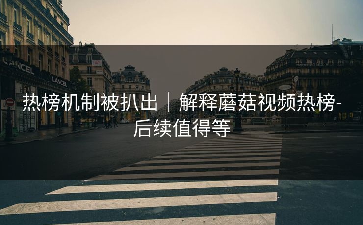 热榜机制被扒出｜解释蘑菇视频热榜-后续值得等