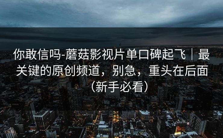 你敢信吗-蘑菇影视片单口碑起飞|最关键的原创频道,别急,重头在后面(新手必看) 你敢信吗-蘑菇影视片单口碑起飞|最关键的原创频道,别急,重头在后面(新手必看)