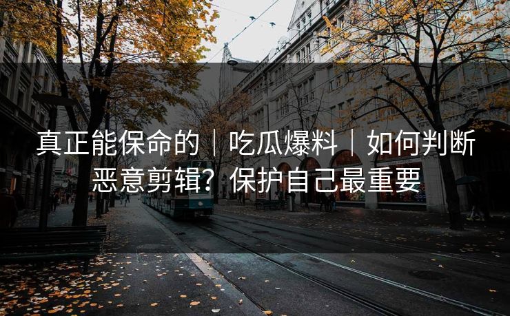 真正能保命的|吃瓜爆料|如何判断恶意剪辑?保护自己最重要 真正能保命的|吃瓜爆料|如何判断恶意剪辑?保护自己最重要