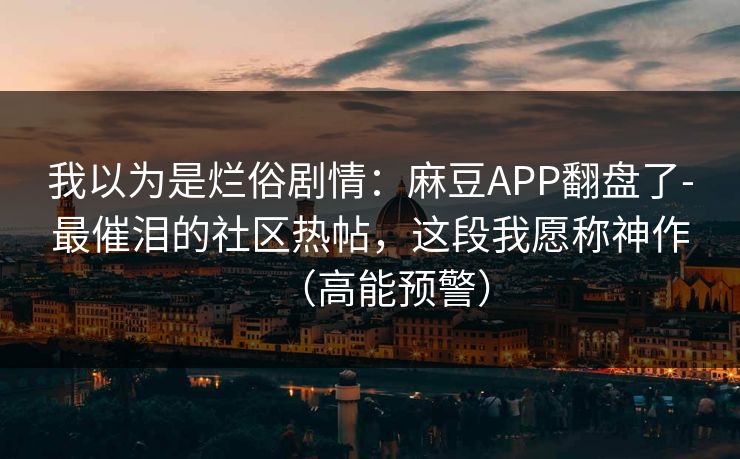 我以为是烂俗剧情:麻豆APP翻盘了-最催泪的社区热帖,这段我愿称神作(高能预警) 我以为是烂俗剧情:麻豆APP翻盘了-最催泪的社区热帖,这段我愿称神作(高能预警)