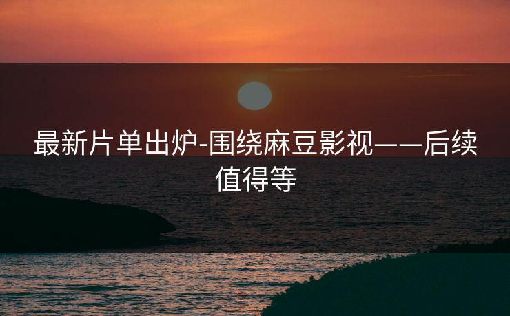 最新片单出炉-围绕麻豆影视——后续值得等 最新片单出炉-围绕麻豆影视——后续值得等