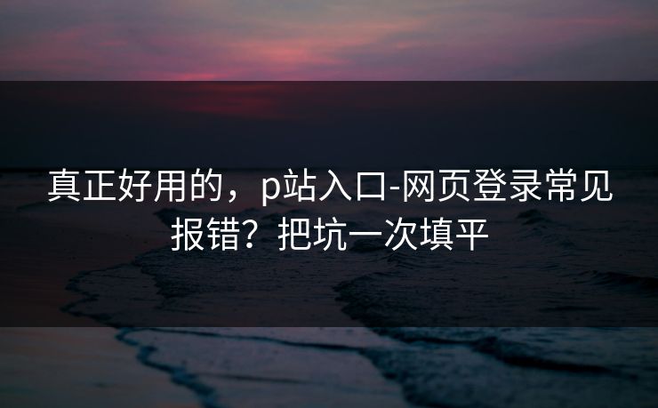 真正好用的,p站入口-网页登录常见报错?把坑一次填平 真正好用的,p站入口-网页登录常见报错?把坑一次填平