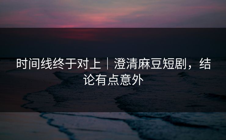 时间线终于对上｜澄清麻豆短剧，结论有点意外