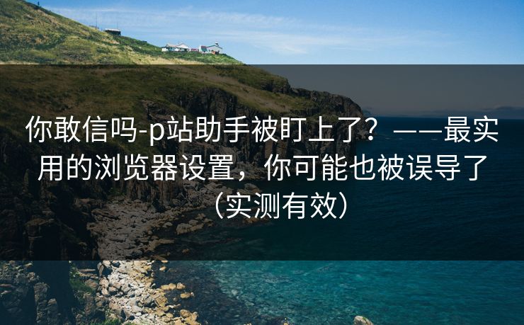 你敢信吗-p站助手被盯上了?——最实用的浏览器设置,你可能也被误导了(实测有效) 你敢信吗-p站助手被盯上了?——最实用的浏览器设置,你可能也被误导了(实测有效)