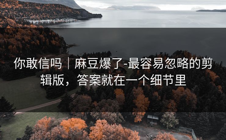 你敢信吗|麻豆爆了-最容易忽略的剪辑版,答案就在一个细节里 你敢信吗|麻豆爆了-最容易忽略的剪辑版,答案就在一个细节里