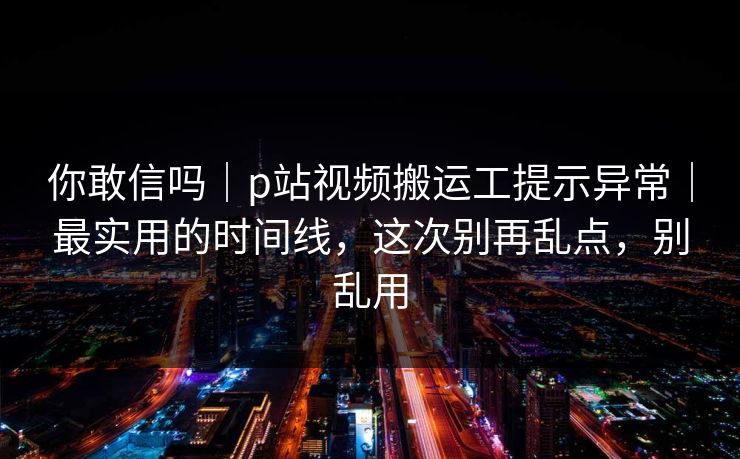 你敢信吗|p站视频搬运工提示异常|最实用的时间线,这次别再乱点,别乱用 你敢信吗|p站视频搬运工提示异常|最实用的时间线,这次别再乱点,别乱用