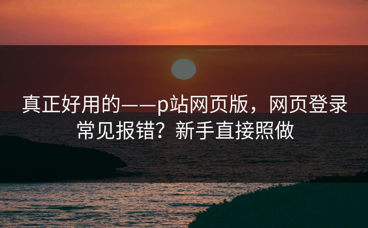 真正好用的——p站网页版,网页登录常见报错?新手直接照做 真正好用的——p站网页版,网页登录常见报错?新手直接照做