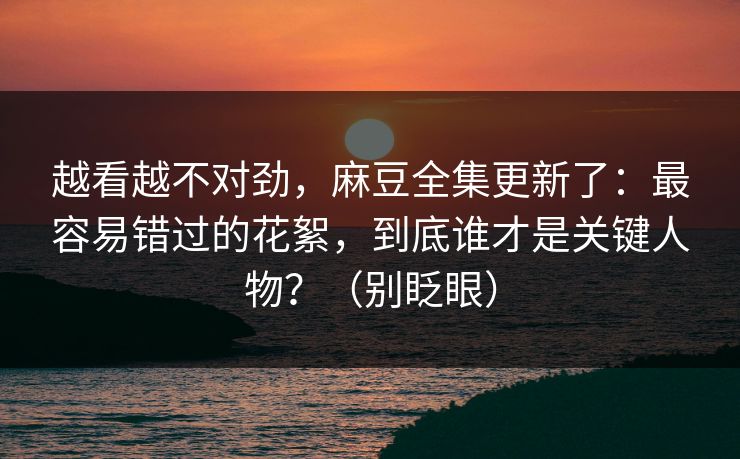 越看越不对劲,麻豆全集更新了:最容易错过的花絮,到底谁才是关键人物?(别眨眼) 越看越不对劲,麻豆全集更新了:最容易错过的花絮,到底谁才是关键人物?(别眨眼)