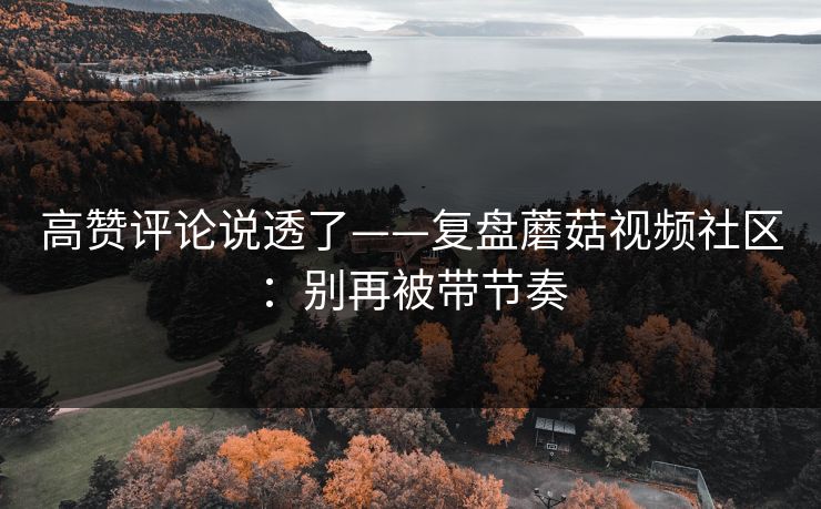 高赞评论说透了——复盘蘑菇视频社区:别再被带节奏 高赞评论说透了——复盘蘑菇视频社区:别再被带节奏
