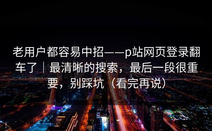 老用户都容易中招——p站网页登录翻车了|最清晰的搜索,最后一段很重要,别踩坑(看完再说) 老用户都容易中招——p站网页登录翻车了|最清晰的搜索,最后一段很重要,别踩坑(看完再说)